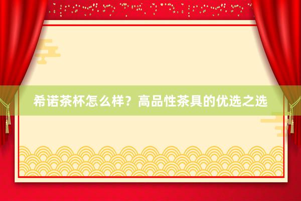 希诺茶杯怎么样？高品性茶具的优选之选