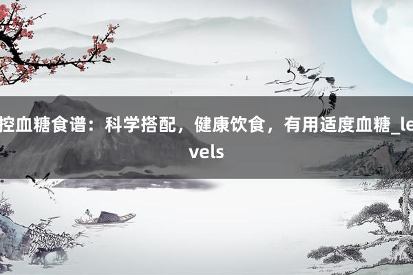 控血糖食谱：科学搭配，健康饮食，有用适度血糖_levels