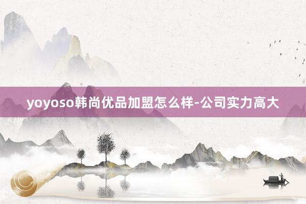 yoyoso韩尚优品加盟怎么样-公司实力高大