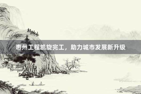 惠州工程凯旋完工，助力城市发展新升级