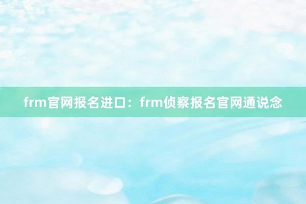 frm官网报名进口：frm侦察报名官网通说念