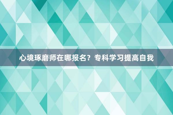 心境琢磨师在哪报名？专科学习提高自我