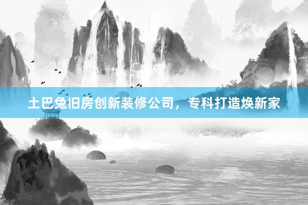 土巴兔旧房创新装修公司，专科打造焕新家