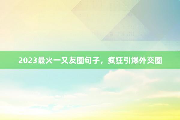 2023最火一又友圈句子，疯狂引爆外交圈