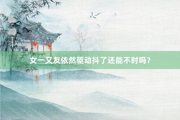 女一又友依然驱动抖了还能不时吗？