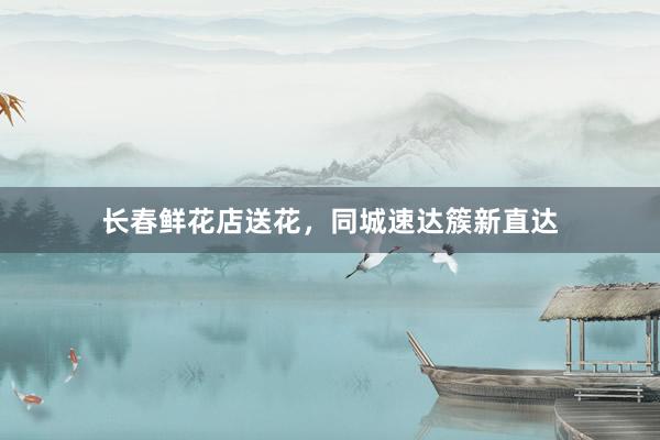 长春鲜花店送花，同城速达簇新直达