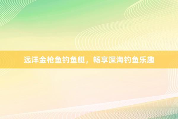 远洋金枪鱼钓鱼艇，畅享深海钓鱼乐趣