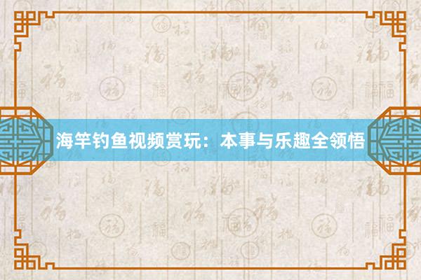 海竿钓鱼视频赏玩：本事与乐趣全领悟